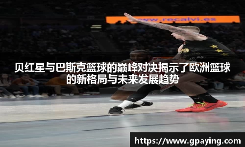 贝红星与巴斯克篮球的巅峰对决揭示了欧洲篮球的新格局与未来发展趋势